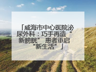 威海市中心医院泌尿外科：巧手再造“新膀胱” 患者重启“新生活”