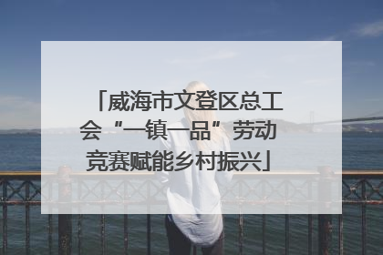 威海市文登区总工会“一镇一品”劳动竞赛赋能乡村振兴