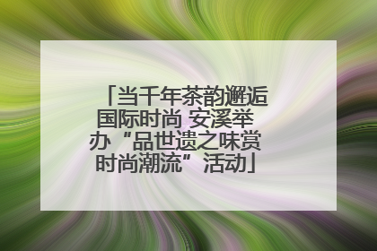 当千年茶韵邂逅国际时尚 安溪举办“品世遗之味赏时尚潮流”活动