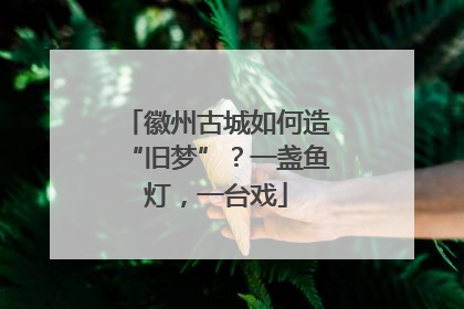 徽州古城如何造“旧梦”？一盏鱼灯，一台戏