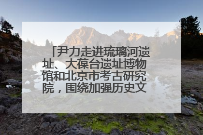 尹力走进琉璃河遗址、大葆台遗址博物馆和北京市考古研究院，围绕加强历史文化名城保护调研