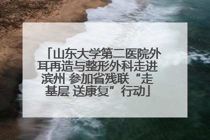 山东大学第二医院外耳再造与整形外科走进滨州 参加省残联“走基层 送康复”行动