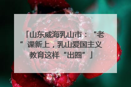 山东威海乳山市：“老”课新上，乳山爱国主义教育这样“出圈”