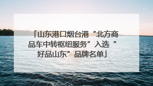 山东港口烟台港“北方商品车中转枢纽服务”入选“好品山东”品牌名单