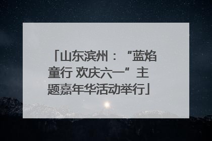 山东滨州：“蓝焰童行 欢庆六一”主题嘉年华活动举行