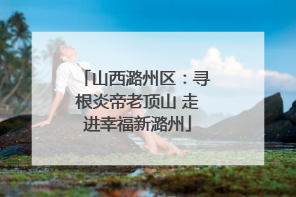 山西潞州区：寻根炎帝老顶山 走进幸福新潞州