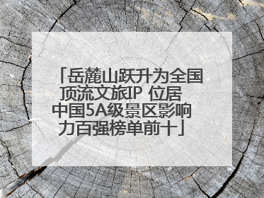 岳麓山跃升为全国顶流文旅IP 位居中国5A级景区影响力百强榜单前十