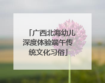 广西北海幼儿深度体验端午传统文化习俗