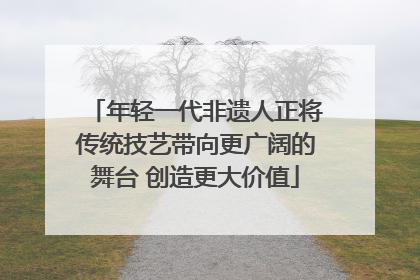 年轻一代非遗人正将传统技艺带向更广阔的舞台 创造更大价值