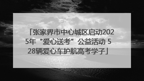 张家界市中心城区启动2025年“爱心送考”公益活动 528辆爱心车护航高考学子