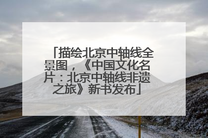 描绘北京中轴线全景图，《中国文化名片：北京中轴线非遗之旅》新书发布