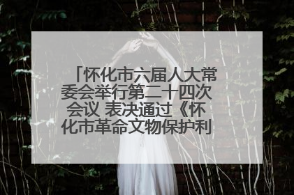 怀化市六届人大常委会举行第二十四次会议 表决通过《怀化市革命文物保护利用若干规定》