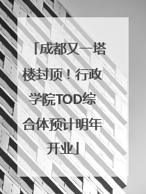 成都又一塔楼封顶！行政学院TOD综合体预计明年开业