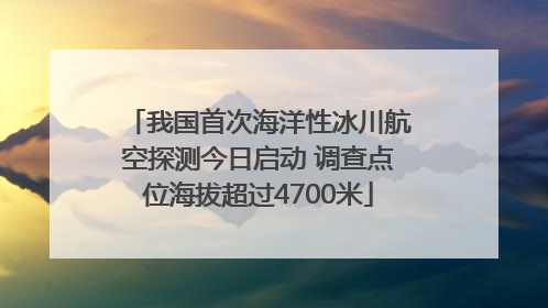我国首次海洋性冰川航空探测今日启动 调查点位海拔超过4700米
