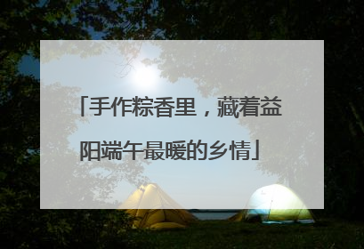 手作粽香里，藏着益阳端午最暖的乡情