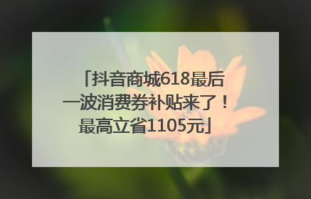 抖音商城618最后一波消费券补贴来了！最高立省1105元