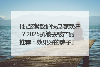 抗皱紧致护肤品哪款好？2025抗皱去皱产品推荐：效果好的牌子