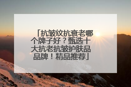 抗皱纹抗衰老哪个牌子好？甄选十大抗老抗皱护肤品品牌！精品推荐