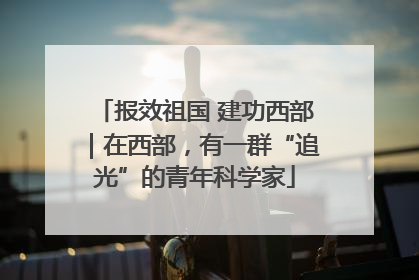 报效祖国 建功西部｜在西部，有一群“追光”的青年科学家