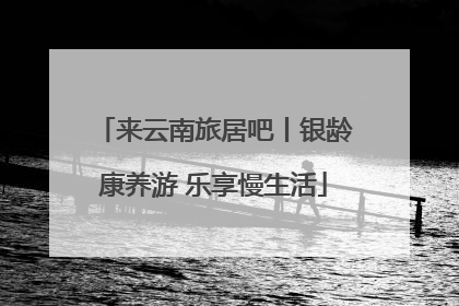 来云南旅居吧丨银龄康养游 乐享慢生活