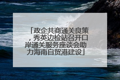 政企共商通关良策，秀英边检站召开口岸通关服务座谈会助力海南自贸港建设