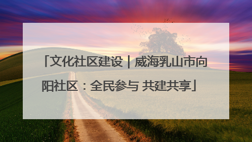 文化社区建设｜威海乳山市向阳社区：全民参与 共建共享