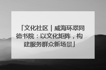 文化社区｜威海环翠同德书院：以文化矩阵，构建服务群众新场景