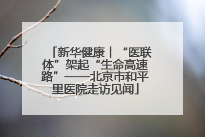 新华健康丨“医联体”架起“生命高速路”——北京市和平里医院走访见闻
