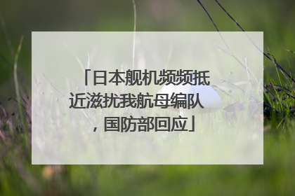 日本舰机频频抵近滋扰我航母编队，国防部回应