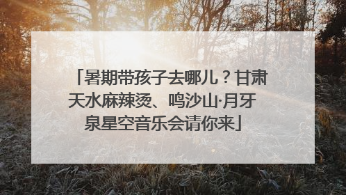 暑期带孩子去哪儿？甘肃天水麻辣烫、鸣沙山·月牙泉星空音乐会请你来