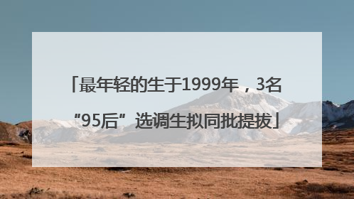 最年轻的生于1999年，3名“95后”选调生拟同批提拔