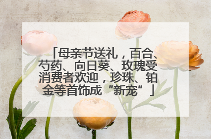 母亲节送礼，百合、芍药、向日葵、玫瑰受消费者欢迎，珍珠、铂金等首饰成“新宠”