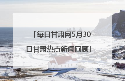 每日甘肃网5月30日甘肃热点新闻回顾