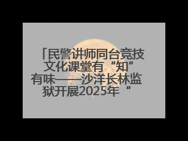 民警讲师同台竞技 文化课堂有“知”有味——沙洋长林监狱开展2025年“星光微课堂”暨民警优质课竞赛