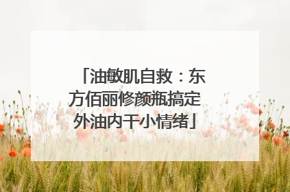 油敏肌自救：东方佰丽修颜瓶搞定外油内干小情绪