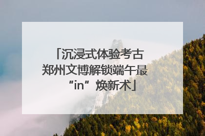 沉浸式体验考古 郑州文博解锁端午最“in”焕新术