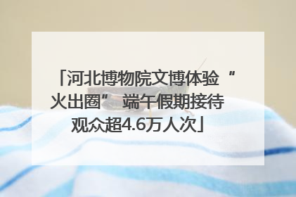 河北博物院文博体验“火出圈” 端午假期接待观众超4.6万人次