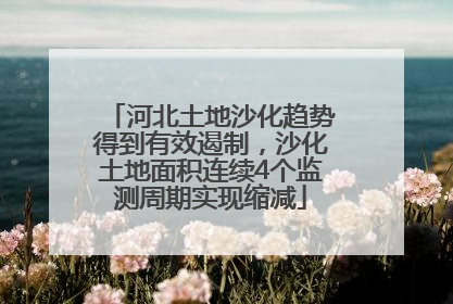 河北土地沙化趋势得到有效遏制，沙化土地面积连续4个监测周期实现缩减