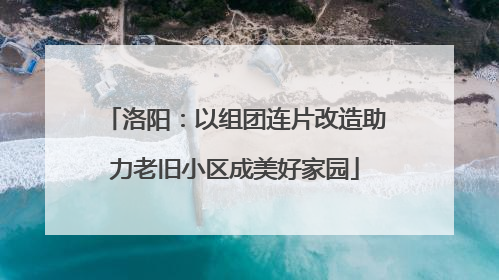 洛阳：以组团连片改造助力老旧小区成美好家园