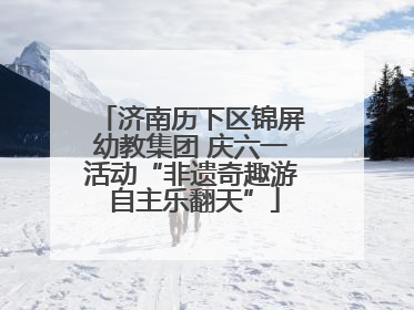 济南历下区锦屏幼教集团 庆六一活动“非遗奇趣游 自主乐翻天”