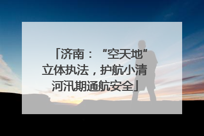 济南：“空天地”立体执法，护航小清河汛期通航安全
