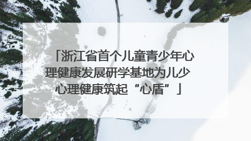 浙江省首个儿童青少年心理健康发展研学基地为儿少心理健康筑起“心盾”