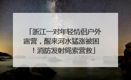 浙江一对年轻情侣户外露营，醒来河水猛涨被困！消防发射绳索营救