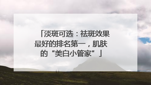 淡斑可选：祛斑效果最好的排名第一，肌肤的“美白小管家”