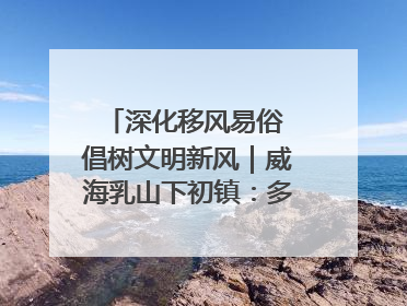 深化移风易俗 倡树文明新风｜威海乳山下初镇：多形式推进移风易俗 共筑文明和谐新风尚