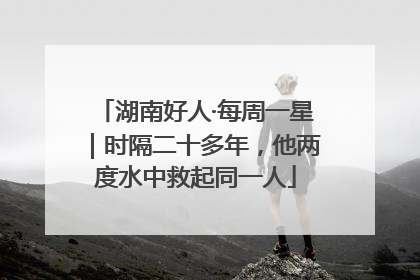 湖南好人·每周一星｜时隔二十多年，他两度水中救起同一人
