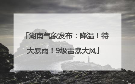 湖南气象发布：降温！特大暴雨！9级雷暴大风