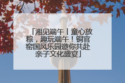 湘见端午丨童心放粽，趣玩端午！铜官窑国风乐园邀你共赴亲子文化盛宴