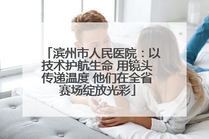 滨州市人民医院：以技术护航生命 用镜头传递温度 他们在全省赛场绽放光彩