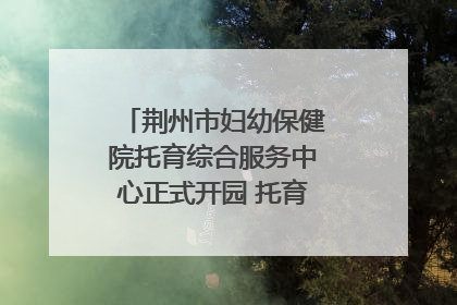 荆州市妇幼保健院托育综合服务中心正式开园 托育宣传月同步启动